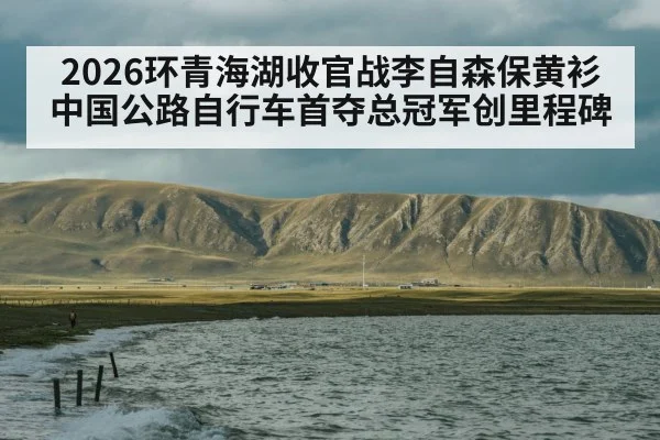 2026环青海湖收官战李自森保黄衫 中国公路自行车首夺总冠军创里程碑