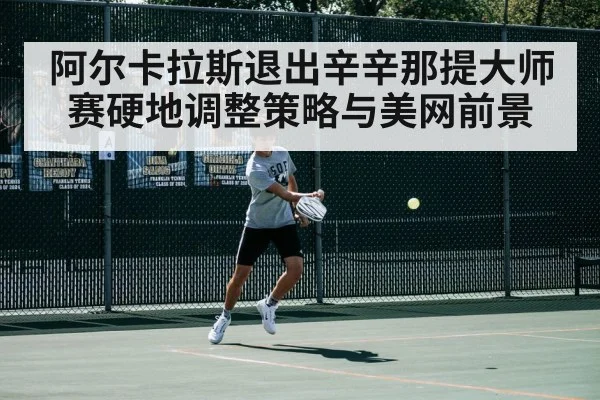 阿尔卡拉斯退出辛辛那提大师赛硬地调整策略与美网前景