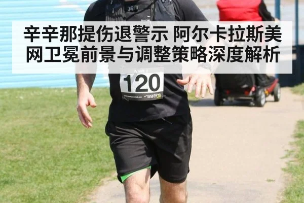 辛辛那提伤退警示 阿尔卡拉斯美网卫冕前景与调整策略深度解析