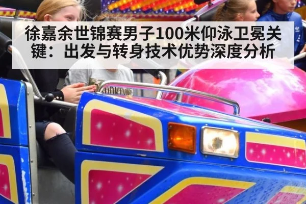 徐嘉余世锦赛男子100米仰泳卫冕关键:出发与转身技术优势深度分析